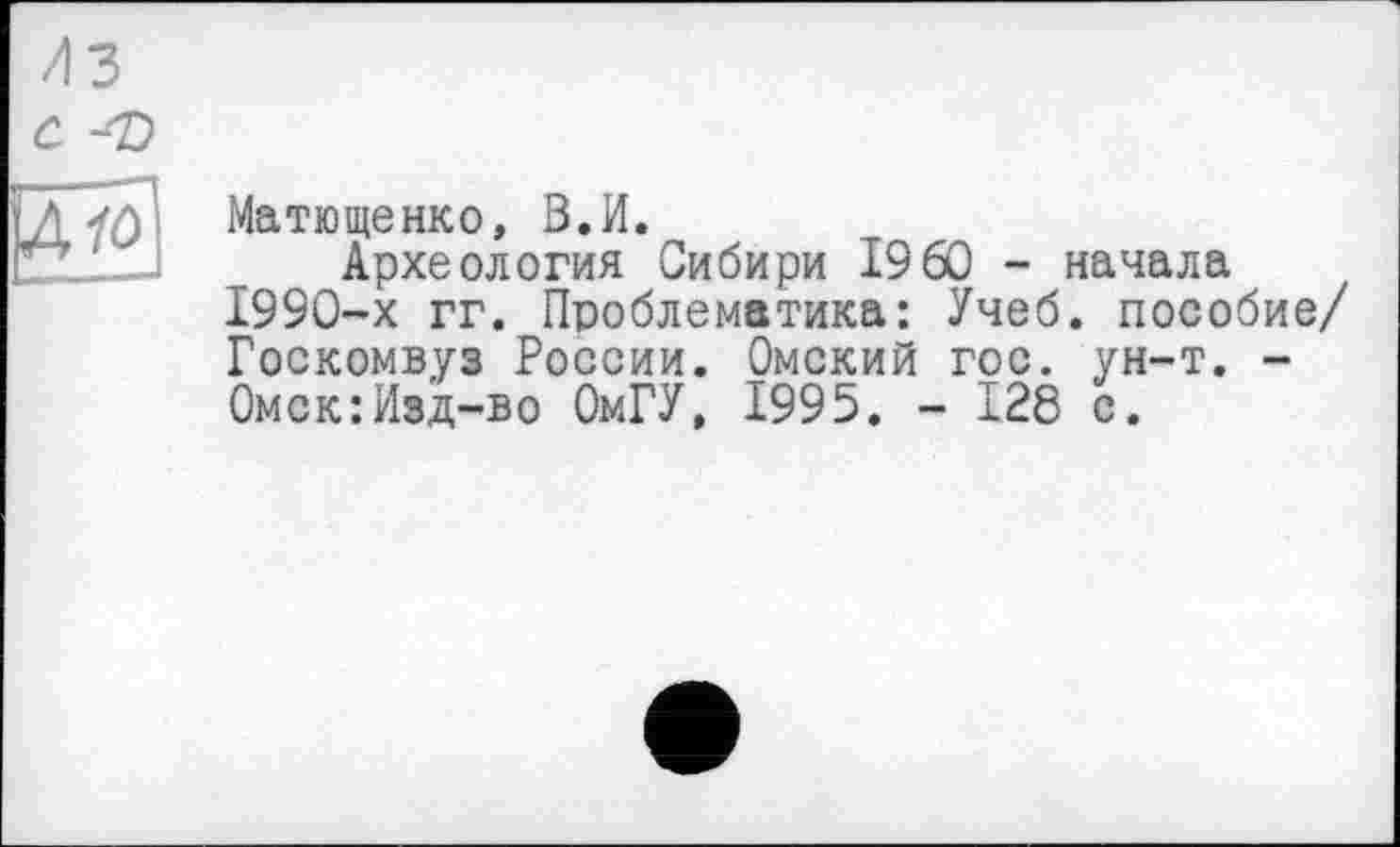 ﻿Матюшенко, В.И.
Археология Сибири I9 60 - начала 1990-х гг. Проблематика: Учеб, пособие/ Госкомвуз России. Омский гос. ун-т. -Омск:Изд-во ОмГУ, 1995. - 128 с.